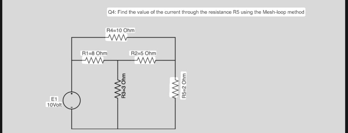 E1
10Volt
Q4: Find the value of the current through the resistance R5 using the Mesh-loop method
R4=10 Ohm
ww
R1-8 Ohm
ww
R3-3 Ohm
R2=5 Ohm
www
R5=2 Ohm