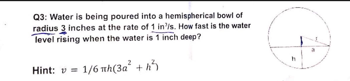 Q3: Water is being poured into a hemispherical bowl of
radius 3 inches at the rate of 1 in/s. How fast is the water
level rising when the water is 1 inch deep?
a
2
Hint: v =
1/6 th(3a + h*
