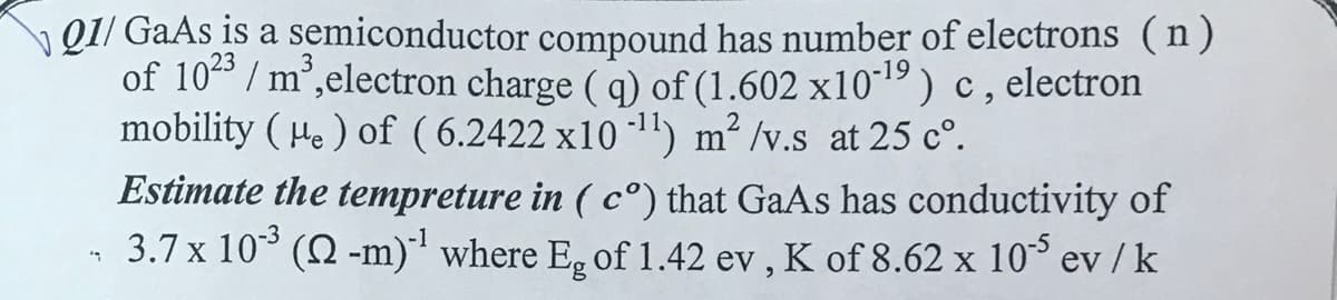 Q1/GaAs is a semiconductor compound has number of electrons (n)
of 1023/m³, electron charge (q) of (1.602 x10-¹9) c, electron
mobility (He) of (6.2422 x10-¹1) m²/v.s at 25 c°.
"
Estimate the tempreture in (cº) that GaAs has conductivity of
3.7 x 10˚³ (Q -m)`¹ where Eg of 1.42 ev, K of 8.62 x 105 ev / k
