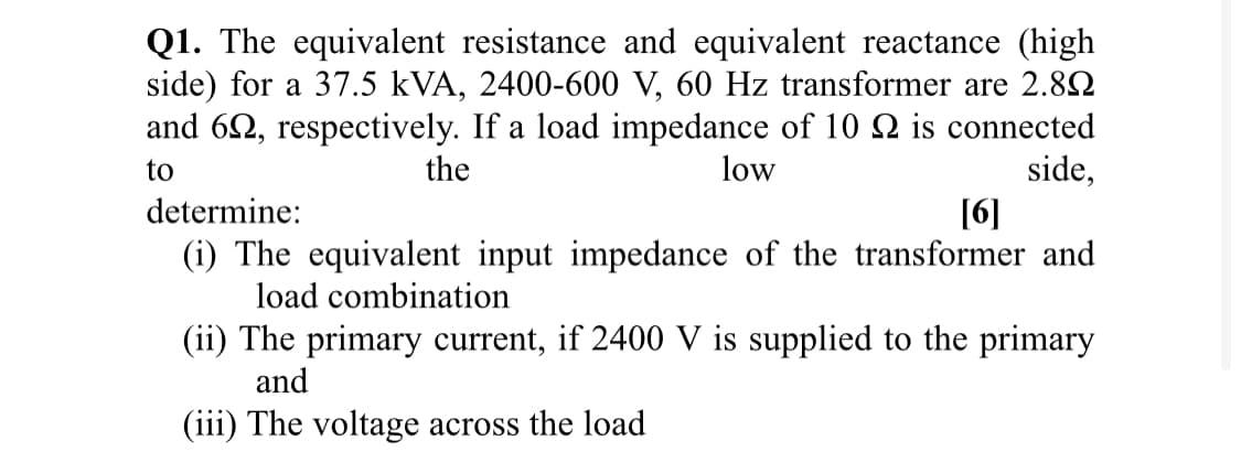 Q1. The equivalent resistance and equivalent reactance (high
side) for a 37.5 kVA, 2400-600 V, 60 Hz transformer are 2.82
and 62, respectively. If a load impedance of 10 N is connected
side,
[6]
(i) The equivalent input impedance of the transformer and
to
the
low
determine:
load combination
(ii) The primary current, if 2400 V is supplied to the primary
and
(iii) The voltage across the load
