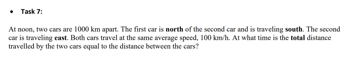Task 7:
At noon, two cars are 1000 km apart. The first car is north of the second car and is traveling south. The second
car is traveling east. Both cars travel at the same average speed, 100 km/h. At what time is the total distance
travelled by the two cars equal to the distance between the cars?
