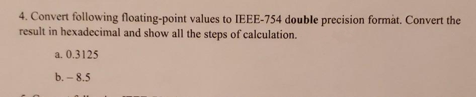 4. Convert following floating-point values to IEEE-754 double precision formåt. Convert the
result in hexadecimal and show all the steps of calculation.
a. 0.3125
b. - 8.5
