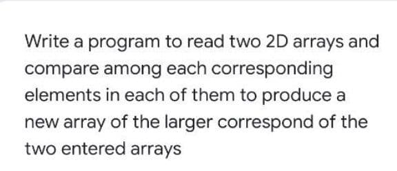 Write a program to read two 2D arrays and
compare among each corresponding
elements in each of them to produce a
new array of the larger correspond of the
two entered arrays
