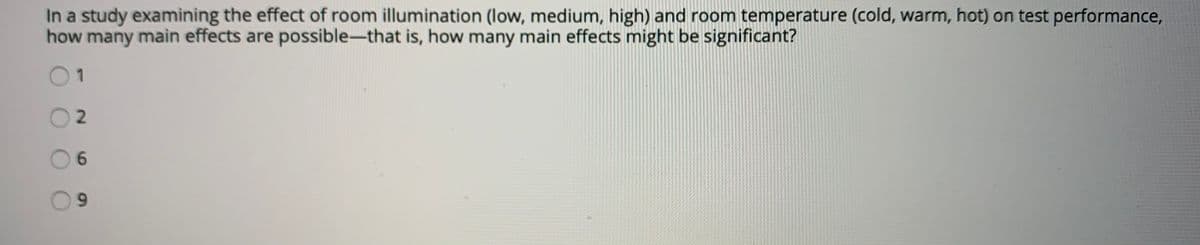 In a study examining the effect of room illumination (low, medium, high) and room temperature (cold, warm, hot) on test performance,
how many main effects are possible-that is, how many main effects might be significant?
1
6.
6.
