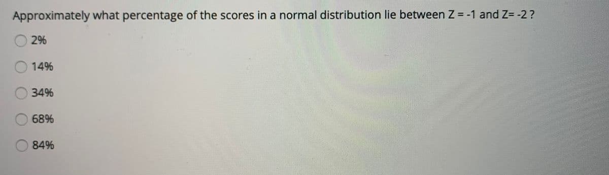Approximately what percentage of the scores in a normal distribution lie between Z = -1 and Z= -2?
2%
14%
34%
68%
84%

