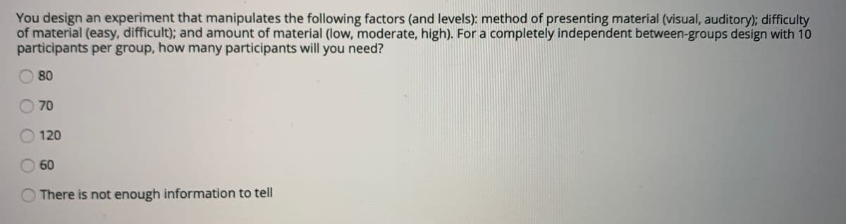 You design an experiment that manipulates the following factors (and levels): method of presenting materiíal (visual, auditory); difficulty
of material (easy, difficult); and amount of material (low, moderate, high). For a completely independent between-groups design with 10
participants per group, how many participants will you need?
80
O 70
O 120
60
There is not enough information to tell
