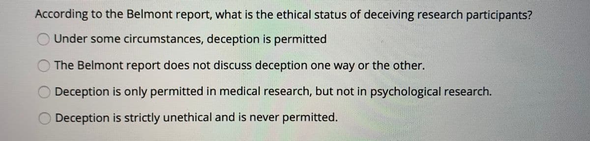 According to the Belmont report, what is the ethical status of deceiving research participants?
Under some circumstances, deception is permitted
O The Belmont report does not discuss deception one way or the other.
O Deception is only permitted in medical research, but not in psychological research.
Deception is strictly unethical and is never permitted.
