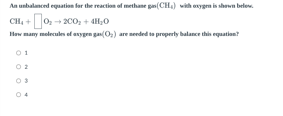 An unbalanced equation for the reaction of methane gas (CH4) with oxygen is shown below.
CH4 +
+0₂
O2 → 2CO2 + 4H₂O
How many molecules of oxygen gas (O₂) are needed to properly balance this equation?
O 1
O 2
3
O 4