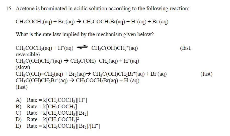 15. Acetone is brominated in acidic solution according to the following reaction:
CH3COCH3(aq) + Br₂(aq) → CH₂COCH₂Br(aq) + H*(aq) + Br(aq)
What is the rate law implied by the mechanism given below?
CH3COCH3(aq) + H*(aq) ⇒ CH3C(OH)CH3*(aq)
reversible)
CH3C(OH)CH3 + (aq) → CH3C(OH)=CH₂(aq) + H+(aq)
(slow)
CH3C(OH)=CH₂(aq) + Br₂(aq)⇒ CH₂C(OH)CH₂Br¯(aq) + Br(aq)
CH3C(OH)CH₂Br*(aq) → CH3COCH₂Br(aq) + H*(aq)
(fast)
A) Rate = K[CH3COCH3][H]
B) Rate = k[CH3COCH3]
C) Rate = k[CH3COCH3][Br₂]
Rate = k[CH3COCH3]²
D)
E) Rate = k[CH3COCH₂3][Br₂]/[H*]
(fast,
(fast)