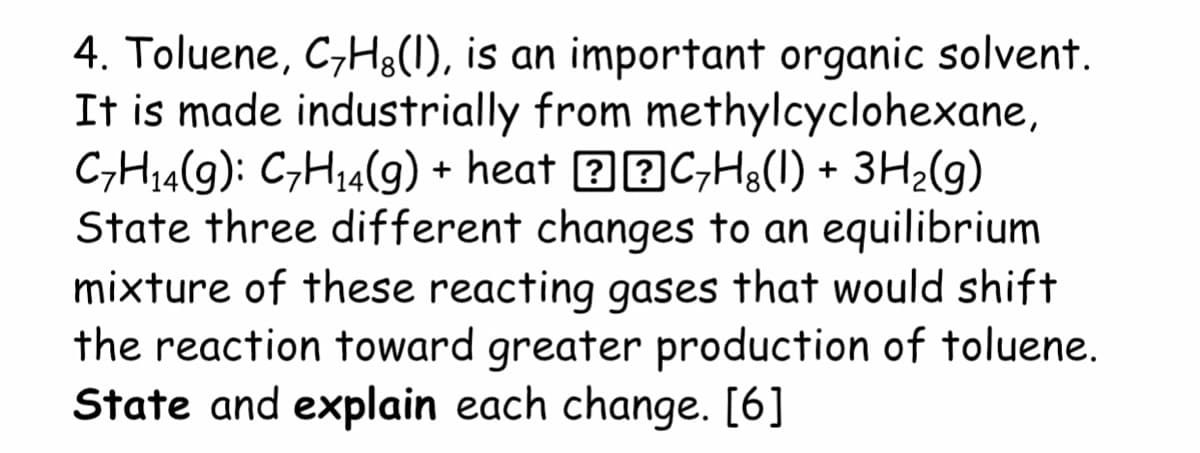 4. Toluene, C,Hg(1), is an important organic solvent.
It is made industrially from methylcyclohexane,
CH14(9): C,H14(9) + heat 32C,H8(1) + 3H2(g)
State three different changes to an equilibrium
mixture of these reacting gases that would shift
the reaction toward greater production of toluene.
State and explain each change. [6]
