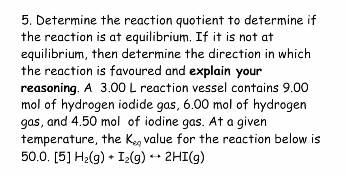 5. Determine the reaction quotient to determine if
the reaction is at equilibrium. If it is not at
equilibrium, then determine the direction in which
the reaction is favoured and explain your
reasoning. A 3.00 L reaction vessel contains 9.00
mol of hydrogen iodide gas, 6.00 mol of hydrogen
gas, and 4.50 mol of iodine gas. At a given
temperature, the Keg value for the reaction below is
50.0. [5] H2(g) + I2(g) ++ 2HI(g)
