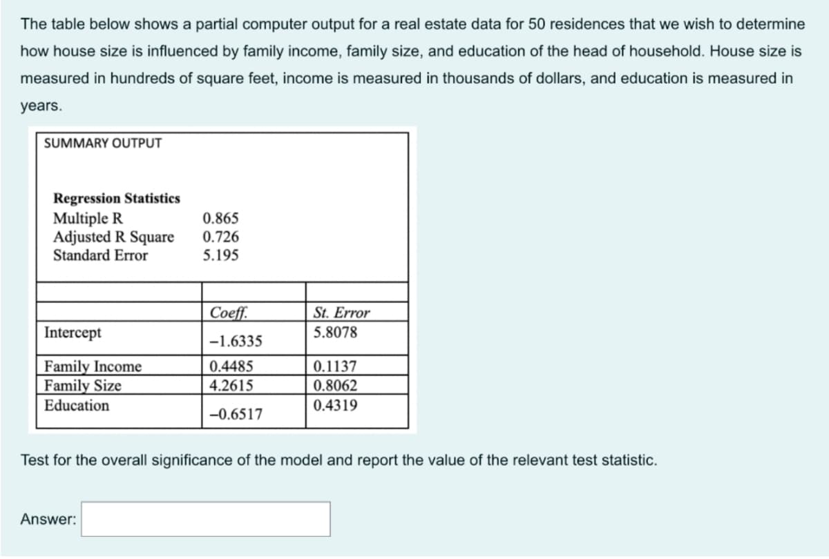 The table below shows a partial computer output for a real estate data for 50 residences that we wish to determine
how house size is influenced by family income, family size, and education of the head of household. House size is
measured in hundreds of square feet, income is measured in thousands of dollars, and education is measured in
years.
SUMMARY OUTPUT
Regression Statistics
Multiple R
Adjusted R Square
Standard Error
0.865
0.726
5.195
Coeff.
St. Error
Intercept
5.8078
-1.6335
Family Income
Family Size
Education
0.4485
0.1137
4.2615
0.8062
0.4319
-0.6517
Test for the overall significance of the model and report the value of the relevant test statistic.
Answer:
