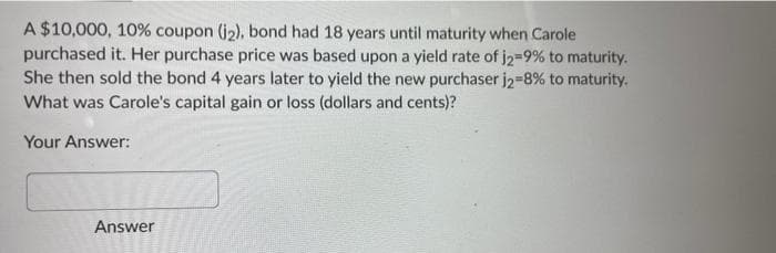 A $10,000, 10% coupon (j2), bond had 18 years until maturity when Carole
purchased it. Her purchase price was based upon a yield rate of j2-9% to maturity.
She then sold the bond 4 years later to yield the new purchaser j2-8% to maturity.
What was Carole's capital gain or loss (dollars and cents)?
Your Answer:
Answer
