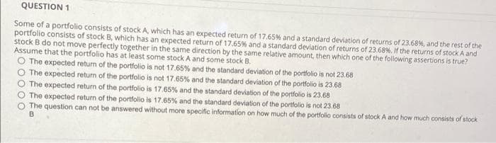 QUESTION 1
Some of a portfolio consists of stock A, which has an expected return of 17,65% and a standard deviation of returns of 23.68%, and the rest of the
portfolio consists of stock B, which has an expected return of 17.65% and a standard deviation of returns of 23.68%. If the returns of stock A and
stock B do not move perfectly together in the same direction by the same relative amount, then which one of the following assertions is true?
Assume that the portfolio has at least some stock A and some stock B.
O The expected return of the portfolio is not 17.65% and the standard deviation of the portfolio is not 23.68
O The expected return of the portfolio is not 17.65% and the standard deviation of the portfolio is 23.68
O The expected return of the portfolio is 17.65% and the standard deviation of the portfolio is 23.68
O The expected return of the portfolio is 17.65% and the standard deviation of the portfolio is not 23.68
O The question can not be answered without more specific information on how much of the portfolio consists of stock A and how much consists of stock
B
