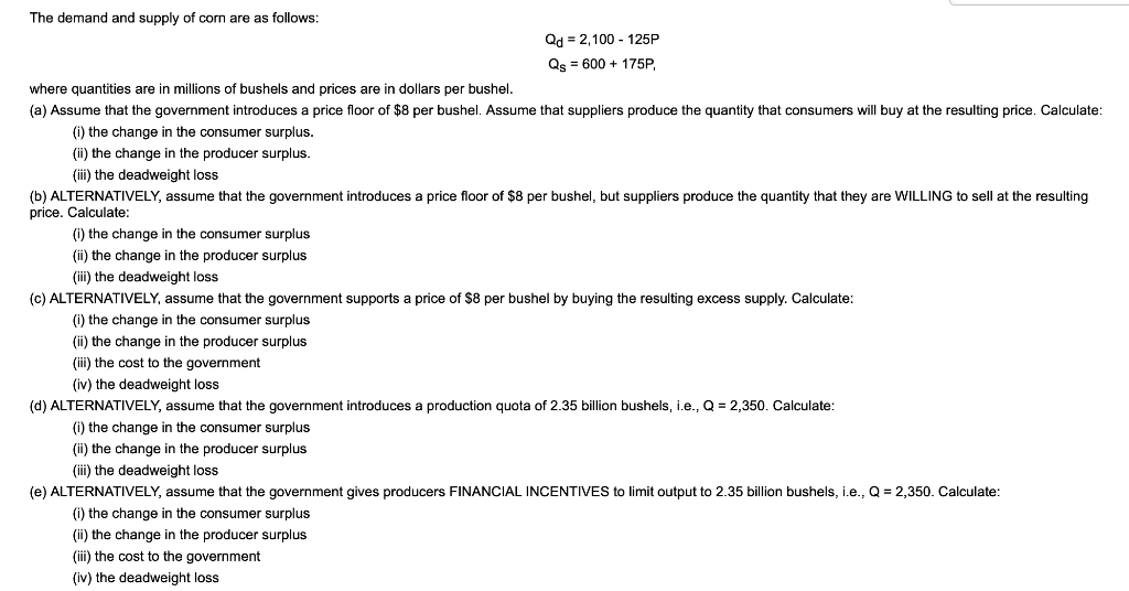 The demand and supply of corn are as follows:
Qd = 2,100 - 125P
Qs = 600 + 175P,
where quantities are in millions of bushels and prices are in dollars per bushel.
(a) Assume that the government introduces a price floor of $8 per bushel. Assume that suppliers produce the quantity that consumers will buy at the resulting price. Calculate:
(i) the change in the consumer surplus.
(ii) the change in the producer surplus.
(iii) the deadweight loss
(b) ALTERNATIVELY, assume that the government introduces a price floor of $8 per bushel, but suppliers produce the quantity that they are WILLING to sell at the resulting
price. Calculate:
(i) the change in the consumer surplus
(ii) the change in the producer surplus
(iii) the deadweight loss
(c) ALTERNATIVELY, assume that the government supports
price of $8 per bushel by buying the resulting excess supply. Calculate:
() the change in the consumer surplus
(i) the change in the producer surplus
(i) the cost to the government
(iv) the deadweight loss
(d) ALTERNATIVELY, assume that the government introduces a production quota of 2.35 billion bushels, i.e., Q = 2,350. Calculate:
(i) the change in the consumer surplus
(ii) the change in the producer surplus
(iii) the deadweight loss
(e) ALTERNATIVELY, assume that the government gives producers FINANCIAL INCENTIVES to limit output to 2.35 billion bushels, i.e., Q = 2,350. Calculate:
(i) the change in the consumer surplus
(ii) the change in the producer surplus
(iii) the cost to the government
(iv) the deadweight loss
