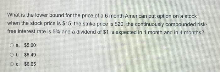 What is the lower bound for the price of a 6 month American put option on a stock
when the stock price is $15, the strike price is $20, the continuously compounded risk-
free interest rate is 5% and a dividend of $1 is expected in 1 month and in 4 months?
a. $5.00
O b. $6.49
O C. $6.65
