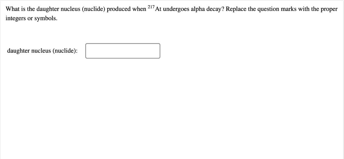 What is the daughter nucleus (nuclide) produced when 217At undergoes alpha decay? Replace the question marks with the proper
integers or symbols.
daughter nucleus (nuclide):
