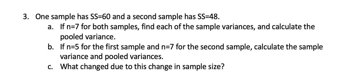3. One sample has SS=60 and a second sample has SS=48.
a. If n=7 for both samples, find each of the sample variances, and calculate the
pooled variance.
b. If n=5 for the first sample and n=7 for the second sample, calculate the sample
variance and pooled variances.
c. What changed due to this change in sample size?
