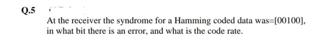 Q.5
At the receiver the syndrome for a Hamming coded data was=[00100],
in what bit there is an error, and what is the code rate.
