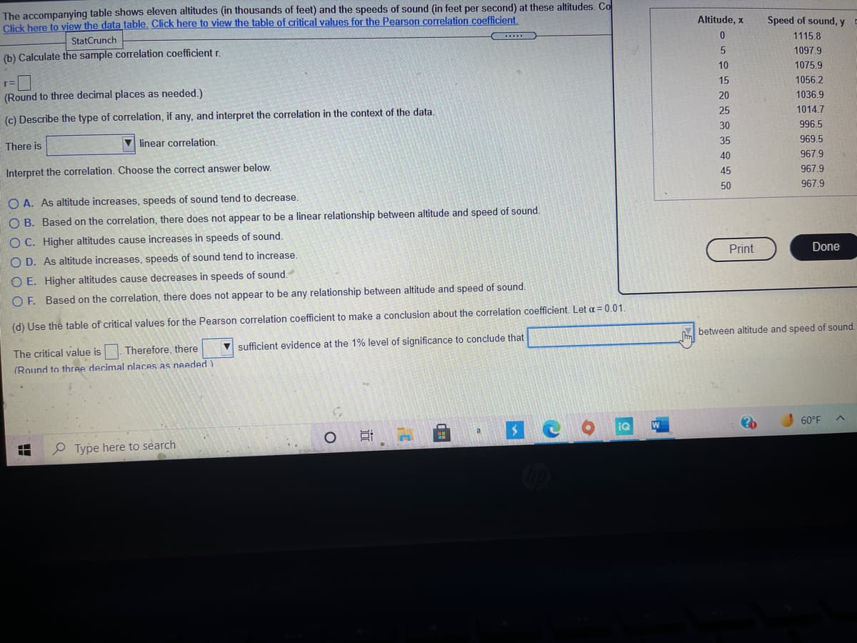 The accompanying table shows eleven altitudes (in thousands of feet) and the speeds of sound (in feet per second) at these altitudes. Co
Click here to view the data table. Click here to view the table of critical values for the Pearson correlation coefficient.
Altitude, x
Speed of sound, y
StatCrunch
1115.8
(b) Calculate the sample correlation coefficient r.
1097.9
10
1075.9
(Round to three decimal places as needed.)
15
1056.2
20
1036.9
(c) Describe the type of correlation, if any, and interpret the correlation in the context of the data.
25
1014.7
30
996.5
There is
V linear correlation.
35
969.5
40
967.9
Interpret the correlation. Choose the correct answer below.
45
967.9
50
967.9
O A. As altitude increases, speeds of sound tend to decrease.
O B. Based on the correlation, there does not appear to be a linear relationship between altitude and speed of sound.
O C. Higher altitudes cause increases in speeds of sound.
O D. As altitude increases, speeds of sound tend to increase.
Print
Done
O E. Higher altitudes cause decreases in speeds of sound.
O F. Based on the correlation, there does not appear to be any relationship between altitude and speed of sound.
(d) Use the table of critical values for the Pearson correlation coefficient to make a conclusion about the correlation coefficient. Let a = 0.01.
A between altitude and speed of sound.
The critical value is
Therefore, there
V sufficient evidence at the 1% level of significance to conclude that
(Round to three decimal places as needed)
IQ
60°F
P Type here to search
