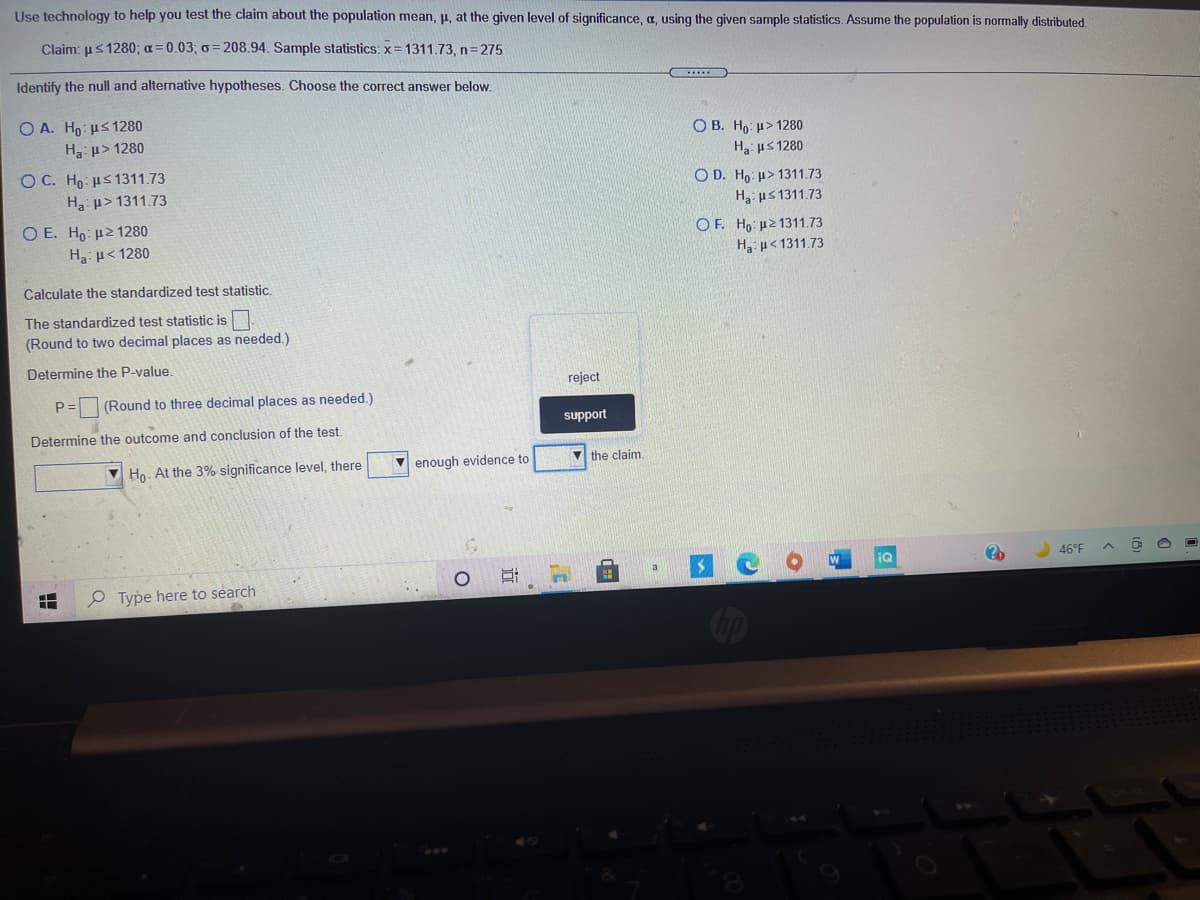 Use technology to help you test the claim about the population mean, p, at the given level of significance, a, using the given sample statistics. Assume the population is normally distributed.
Claim: us 1280; a=0.03; o= 208.94. Sample statistics: x= 1311.73, n=275
Identify the null and alternative hypotheses. Choose the correct answer below.
Ο Α. H μs 1280
H p> 1280
O B. Ho: µ> 1280
H3: us 1280
O C. Ho: us 1311.73
O D. Ho: u> 1311.73
H3: µ> 1311.73
H: us 1311.73
O E. Ho: µ21280
H u< 1280
OF. Ho: uz 1311.73
Ha u< 1311.73
Calculate the standardized test statistic.
The standardized test statistic is.
(Round to two decimal places as needed.)
Determine the P-value.
reject
P =
(Round to three decimal places as needed.)
support
Determine the outcome and conclusion of the test.
V Ho. At the 3% significance level, there
enough evidence to
V the claim.
iQ
46°F
P Type here to search
立
