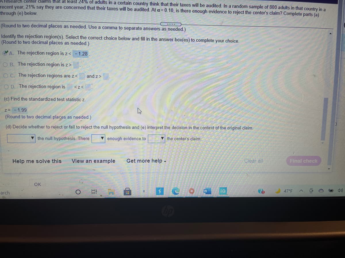 Aresearch center claims that at least 24% of adults in a certain country think that their taxes will be audited. In a random sample of 800 adults in that country in a
recent year, 21% say they are concerned that their taxes will be audited. At a= 0.10, is there enough evidence to reject the center's claim? Complete parts (a)
through (e) below.
(Round to two decimal places as needed. Use a comma to separate answers as needed.)
Identify the rejection region(s). Select the correct choice below and fill in the answer box(es) to complete your choice.
(Round to two decimal places as needed.)
A. The rejection region is z < -1.28
O B. The rejection region is z>
O C. The rejection regions are z<
and z>
O D. The rejection region is
<z<
(c) Find the standardized test statistic z.
z= -1.99
(Round to two decimal places as needed.)
(d) Decide whether to reject or fail to reject the null hypothesis and (e) interpret the decision in the context of the original claim.
the null hypothesis. There
V enough evidence to
V the center's claim.
Help me solve this
View an example
Get more help -
Clear all
Final check
OK
47°F
arch
Cip
