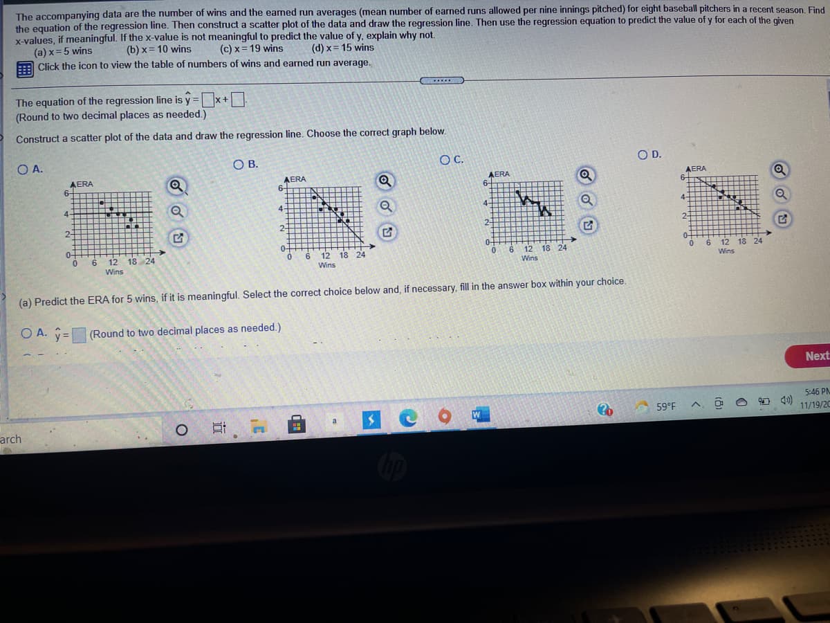 The accompanying data are the number of wins and the eamed run averages (mean number of earned runs allowed per nine innings pitched) for eight baseball pitchers in a recent season. Find
the equation of the regression line. Then construct a scatter plot of the data and draw the regression line. Then use the regression equation to predict the value of y for each of the given
x-values, if meaningful. If the x-value is not meaningful to predict the value of y, explain why not.
(a) x=5 wins
Click the icon to view the table of numbers of wins and earned run average.
(b) x= 10 wins
(c) x= 19 wins
(d) x= 15 wins
....
The equation of the regression line is y = x+
(Round to two decimal places as needed.)
%3D
Construct a scatter plot of the data and draw the regression line. Choose the correct graph below.
O A.
OB.
OC.
OD.
AERA
6-
AERA
6-
Q
AERA
6-
AERA
6-
TST
4-
4-
Q
4-
4-
2-
2-
2-
2-
0-
0-
0-
0-
0.
6.
12 18 24
12
6
Wins
18 24
6.
12 18 24
12 18 24
Wins
Wins
Wins
(a) Predict the ERA for 5 wins, if it is meaningful. Select the correct choice below and, if necessary, fill in the answer box within your choice.
O A. ý=
(Round to two decimal places as needed.)
Next
5:46 PM
arch
W
59°F
a
11/19/20
