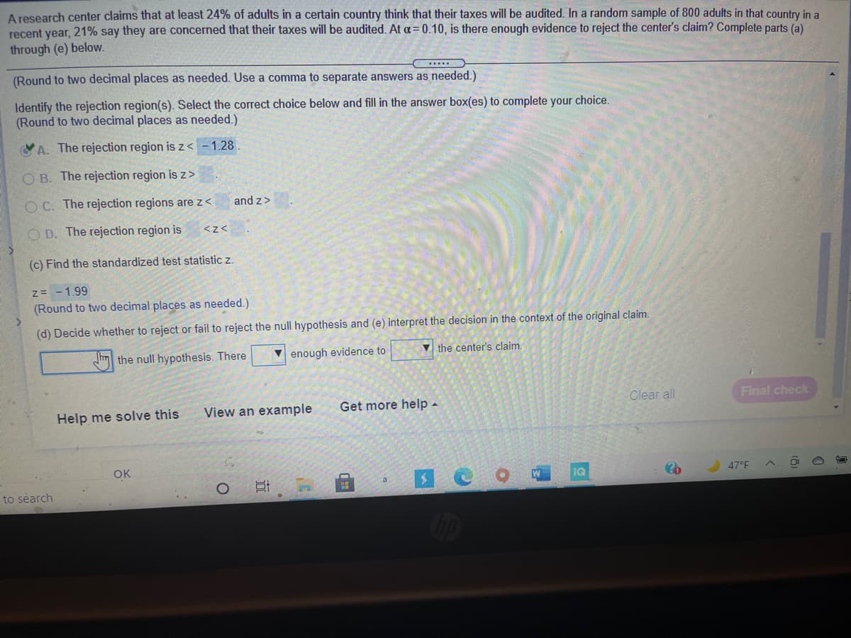 A research center claims that at least 24% of adults in a certain country think that their taxes will be audited. In a random sample of 800 adults in that country in a
recent year, 21% say they are concerned that their taxes will be audited. At a= 0.10, is there enough evidence to reject the center's claim? Complete parts (a)
through (e) below.
(Round to two decimal places as needed. Use a comma to separate answers as needed.)
Identify the rejection region(s). Select the correct choice below and fill in the answer box(es) to complete your choice.
(Round to two decimal places as needed.)
A. The rejection region is z< -1.28
O B. The rejection region is z>
O C. The rejection regions are z<
and z>
O D. The rejection region is
<z<
(c) Find the standardized test statistic z.
z= - 1.99
(Round to two decimal places as needed.)
(d) Decide whether to reject or fail to reject the null hypothesis and (e) interpret the decision in the context of the original claim.
the null hypothesis. There
enough evidence to
V the center's claim.
View an example
Get more help-
Clear all
Final check
Help me solve this
OK
iQ
47°F
to séarch
