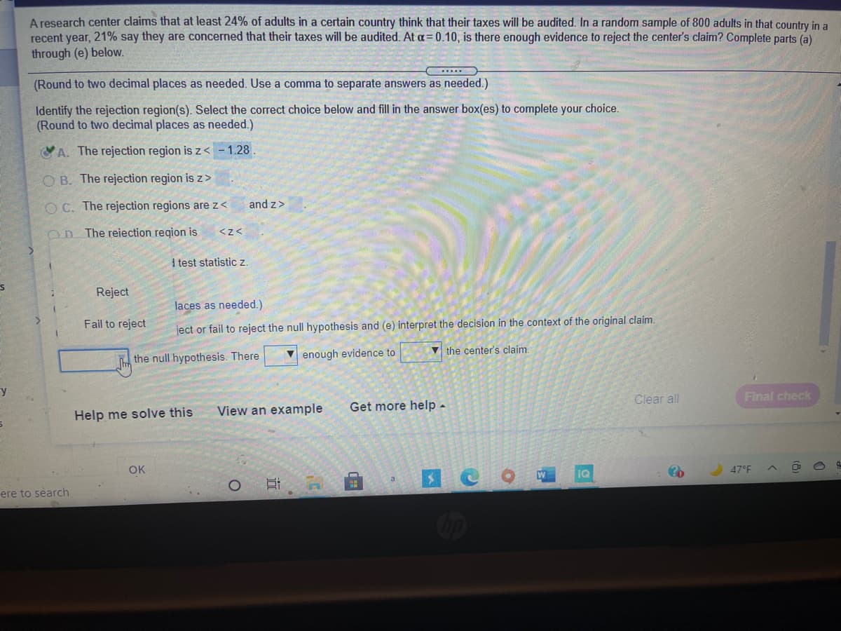 A research center claims that at least 24% of adults in a certain country think that their taxes will be audited. In a random sample of 800 adults in that country in a
recent year, 21% say they are concerned that their taxes will be audited. At a= 0.10, is there enough evidence to reject the center's claim? Complete parts (a)
through (e) below.
(Round to two decimal places as needed. Use a comma to separate answers as needed.)
Identify the rejection region(s). Select the correct choice below and fill in the answer box(es) to complete your choice.
(Round to two decimal places as needed.)
A. The rejection region is z< - 1.28
O B. The rejection region is z>
O C. The rejection regions are z<
and z>
On The reiection region is
<z<
I test statistic z
Reject
laces as needed.)
Fail to reject
ject or fail to reject the null hypothesis and (e) interpret the decision in the context of the original claim.
V the center's claim.
the null hypothesis. There
V enough evidence to
Fy
Final check
Clear all
View an example
Get more help -
Help me solve this
OK
47°F
IQ
a
ere to search
Cop
远
