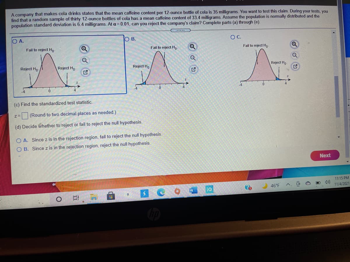 A company that makes cola drinks states that the mean caffeine content per 12-ounce bottle of cola is 35 milligrams. You want to test this claim. During your tests, you
find that a random sample of thirty 12-ounce bottles of cola has a mean caffeine content of 33.4 milligrams. Assume the population is normally distributed and the
population standard deviation is 6.4 milligrams. At a= 0.01, can you reject the company's claim? Complete parts (a) through (e).
O A.
O B.
OC.
Fail to reject Ho-
Fail to reject Ho
Fail to reject Ho-
Reject Ho-/
Reject Ho
Reject Ho
Reject Ho-
(c) Find the standardized test statistic.
(Round to two decimal places as needed.)
(d) Decide whether to reject or fail to reject the null hypothesis.
O A. Since z is in the rejection region, fail to reject the null hypothesis.
O B. Since z is in the rejection region, reject the null hypothesis.
Next
11:15 PM
46°F
11/4/2021
W
iQ
近
