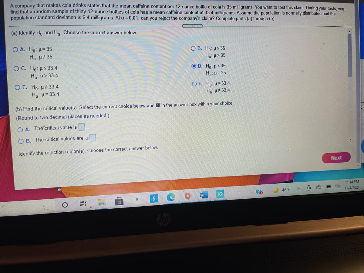 A company that makes cola drinks states that the mean caffeine content per 12-ounce bottle of cola is 35 milligrams. You want to test this claim. During your tests, you
find that a random sample of thirty 12-ounce bottles of cola has a mean caffeine content of 33.4 milligrams. Assume the population is normally distributed and the
population standard deviation is 6.4 milligrams. At a= 0.01, can you reject the company's claim? Complete parts (a) through (e).
(a) Identify Ho and Ha. Choose the correct answer below.
O A. Ho: H= 35
O B. Ho: µs 35
H: µ> 35
Ha u#35
O C. Ho: µs33.4
Ha µ>33.4
O D. Ho: µ#35
H: µ= 35
O E. Ho: µ± 33.4
O F. Ho: H= 33.4
Ha: p= 33.4
Ha H#33.4
(b) Find the critical value(s). Select the correct choice below and fill in the answer box within your choice.
(Round to two decimal places as needed.)
O A. The critical value is
O B. The critical values are ±
Identify the rejection region(s). Choose the correct answer below.
Next
11:14 PM
46°F
11/4/2021
1Q
近
