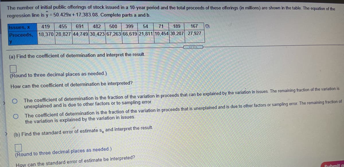 The number of initial public offerings of stock issued in a 10-year period and the total proceeds of these offerings (in millions) are shown in the table. The equation of the
regression line is y = 50.429x + 17,383.08. Complete parts a and b.
Issues, x
419
455
691
482
500
399
54
71
189
167
Proceeds, 18,370 28,827 44,749 30,423 67,263 66,619 21,811 10,454 30,207 27,927
......
(a) Find the coefficient of determination and interpret the result.
(Round to three decimal places as needed.)
How can the coefficient of determination be interpreted?
The coefficient of determination is the fraction of the variation in proceeds that can be explained by the variation in issues. The remaining fraction of the variation is
unexplained and is due to other factors or to sampling error.
The coefficient of determination is the fraction of the variation in proceeds that is unexplained and is due to other factors or sampling error. The remaining fraction of
the variation is explained by the variation in issues.
(b) Find the standard error of estimate s, and interpret the result.
(Round to three decimal places as needed.)
How can the standard error of estimate be interpreted?
Submit a
