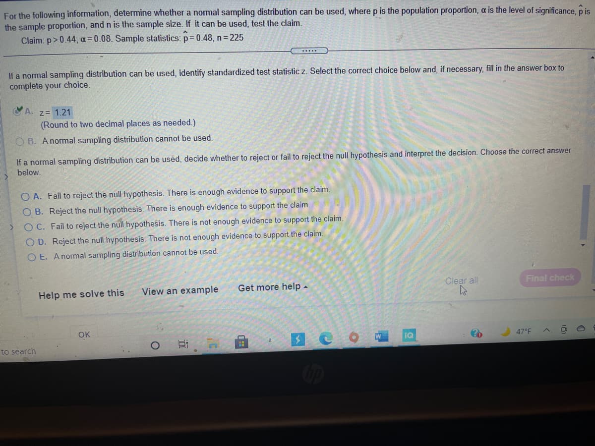 For the following information, determine whether a normal sampling distribution can be used, where p is the population proportion, a is the level of significance, p is
the sample proportion, and n is the sample size. If it can be used, test the claim.
Claim: p> 0.44; a=0.08. Sample statistics: p= 0.48, n = 225
...
If a normal sampling distribution can be used, identify standardized test statistic z. Select the correct choice below and, if necessary, fill in the answer box to
complete your choice.
A. z= 1.21
(Round to two decimal places as needed.)
O B. Anormal sampling distribution cannot be used.
If a normal sampling distribution can be used, decide whether to reject or fail to reject the null hypothesis and interpret the decision. Choose the correct answer
below.
O A. Fail to reject the null hypothesis. There is enough evidence to support the claim.
O B. Reject the null hypothesis. There is enough evidence to support the claim.
O C. Fail to reject the null hypothesis. There is not enough evidence to support the claim.
O D. Reject the null hypothesis. There is not enough evidence to support the claim.
O E. Anormal sampling distribution cannot be used.
View an example
Get more help -
Clear all
Final check
Help me solve this
OK
IQ
47°F
a
to search
Cop
