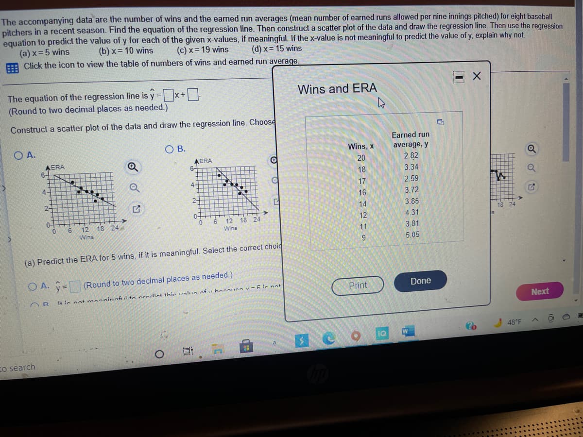 The accompanying data are the number of wins and the earned run averages (mean number of earned runs allowed per nine innings pitched) for eight baseball
pitchers in a recent season. Find the equation of the regression line. Then construct a scatter plot of the data and draw the regression line. Then use the regression
equation to predict the value of y for each of the given x-values, if meaningful. If the x-value is not meaningful to predict the value of y, explain why not.
(a) x= 5 wins
E Click the icon to view the table of numbers of wins and earned run average.
(b) x= 10 wins
(c) x = 19 wins
(d) x = 15 wins
The equation of the regression line is y =
(Round to two decimal places as needed.)
Wins and ERA
Construct a scatter plot of the data and draw the regression line. Choose
Earned run
O A.
O B.
Wins, x
average, y
AERA
6-
AERA
6-
2.82
20
18
3.34
4
4-
17
2.59
16
3.72
2-
2-
14
3.85
0-
18
0-
12
18 24
12
4.31
12
18
Wins
11
3.81
Wins
9.
5.05
(a) Predict the ERA for 5 wins, if it is meaningful. Select the correct choid
O A. y=
(Round to two decimal places as needed.)
Print
Done
I+ ie not maaninafl to prodint thic valun of v hnuce v-E ie not
Next
48°F
To search
近
