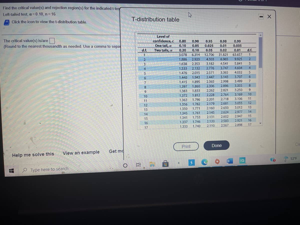 Find the critical value(s) and rejection region(s) for the indicated t-tes
Left-tailed test, a=0.10, n 16
Click the icon to view the t-distribution table.
T-distribution table
The critical value(s) is/are.
(Round to the nearest thousandth as needed. Use a comma to sepat
Level of
confidence, c
0.80
0.90
0.95
0.98
0.99
One tail, a
Two tails, a
0.10
0.05
0.025
0.01
0.005
d.f.
0.20
0.10
6.314
2.920
2.353
0.05
0.02
0.01
d.f.
1
3.078
12,706
31.821
63.657
1
2.
1.886
4.303
6.965
9.925
1,638
3.182
4.541
5.841
4
1.533
2.776
2.571
2.132
3.747
4.604
4
2.015
1.943
1.895
1.476
3.365
4.032
6.
1.440
2.447
2.365
3.143
3.707
6.
1.415
2.998
3.499
1.860
1.833
2.896
2.821
8.
1.397
2.306
3.355
9.
1.383
2.262
3.250
9.
10
1,372
1.812
2,228
2,764
3.169
10
3.106
3.055
11
1.363
1.796
2.201
2.718
11
12
1.356
1.782
2.179
2.681
12
13
1.350
1,771
2.160
2.650
3.012
13
2.624
2.602
14
1.345
1.761
2.145
2.977
14
15
1.341
1.753
2.131
2.947
15
2.583
2.921
16
1.337
1.333
16
1.746
2.120
17
1.740
2.110
2.567
2.898
17
Print
Done
Cle
Help me solve this
View an example
Get md
iQ
53°F
日
P Type here to search
