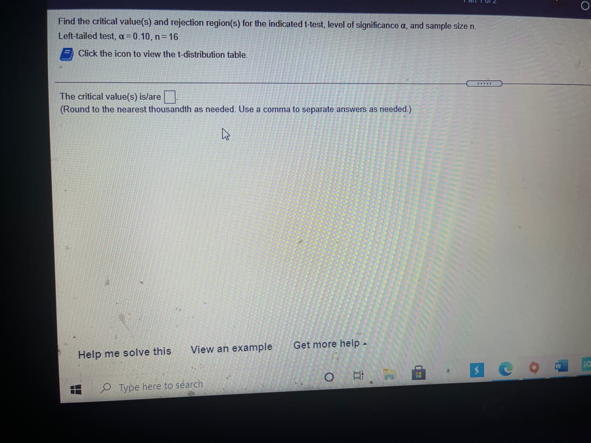 Find the critical value(s) and rejection region(s) for the indicated t-test, level of significance a, and sample size n.
Left-tailed test, a=0.10, n=16
Click the icon to view the t-distribution table.
.....
The critical value(s) is/are
(Round to the nearest thousandth as needed. Use a comma to separate answers as needed.)
View an example
Get more help -
Help me solve this
W
a
2 Type here to search
近
