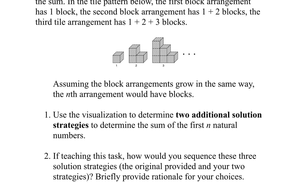 the sum. In the tile pattern below, the first block arrangement
has 1 block, the second block arrangement has 1 +2 blocks, the
third tile arrangement has 1 + 2+3 blocks.
2
3
Assuming the block arrangements grow in the same way,
the nth arrangement would have blocks.
1. Use the visualization to determine two additional solution
strategies to determine the sum of the first n natural
numbers.
2. If teaching this task, how would you sequence these three
solution strategies (the original provided and your two
strategies)? Briefly provide rationale for your choices.

