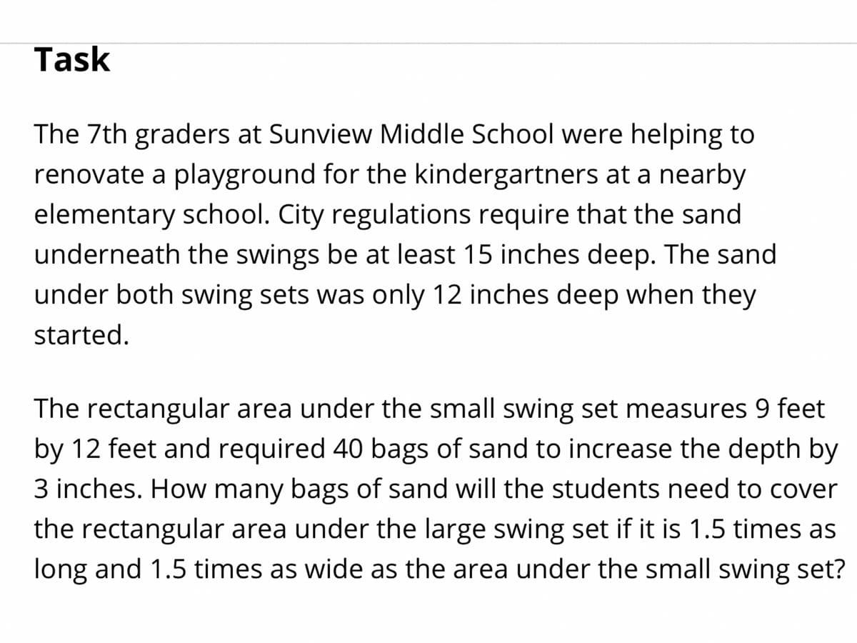 Task
The 7th graders at Sunview Middle School were helping to
renovate a playground for the kindergartners at a nearby
elementary school. City regulations require that the sand
underneath the swings be at least 15 inches deep. The sand
under both swing sets was only 12 inches deep when they
started.
The rectangular area under the small swing set measures 9 feet
by 12 feet and required 40 bags of sand to increase the depth by
3 inches. How many bags of sand will the students need to cover
the rectangular area under the large swing set if it is 1.5 times as
long and 1.5 times as wide as the area under the small swing set?
