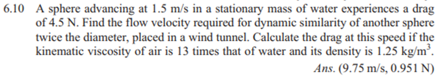 6.10 A sphere advancing at 1.5 m/s in a stationary mass of water experiences a drag
of 4.5 N. Find the flow velocity required for dynamic similarity of another sphere
twice the diameter, placed in a wind tunnel. Calculate the drag at this speed if the
kinematic viscosity of air is 13 times that of water and its density is 1.25 kg/m³.
Ans. (9.75 m/s, 0.951 N)
