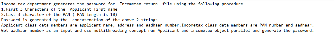 Income tax department generates the password for Incometax return
1.First 3 Characters of the Applicant first name
2. Last 3 character of the PAN ( PAN length is 10)
Password is generated by the
file using the following procedure
concatenation of the above 2 strings
Applicant class data members are applicant name, address and aadhaar number.Incometax class data members are PAN number and aadhaar.
Get aadhaar number as an input and use multithreading concept run Applicant and Incometax object parallel and generate the password.
