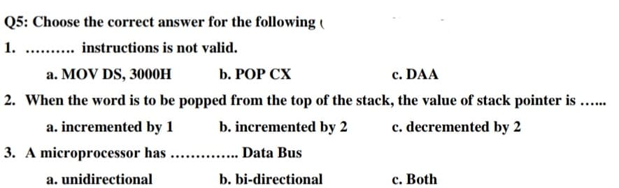 Q5: Choose the correct answer for the following (
1.
... instructions is not valid.
a. MOV DS, 3000H
b. РOP CХ
c. DAA
2. When the word is to be popped from the top of the stack, the value of stack pointer is ...
a. incremented by 1
b. incremented by 2
c. decremented by 2
3. A microprocessor has
Data Bus
a. unidirectional
b. bi-directional
c. Both

