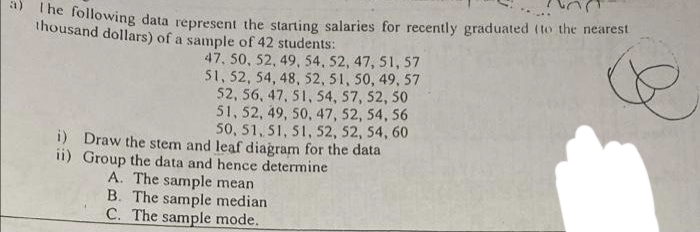a)
hoollowing data represent the starting salaries for recently graduated (to the nearest
thousand dollars) of a sample of 42 students:
47, 50, 52, 49, 54, 52, 47, 51, 57
51, 52, 54, 48, 52, 51, 50, 49, 57
52, 56, 47, 51, 54, 57, 52, 50
51, 52, 49, 50, 47, 52, 54, 56
50, 51, 51, 51, 52, 52, 54, 60
i) Draw the stem and leaf diagram for the data
ii) Group the data and hence determine
A. The sample mean
B. The sample median
C. The sample mode.
