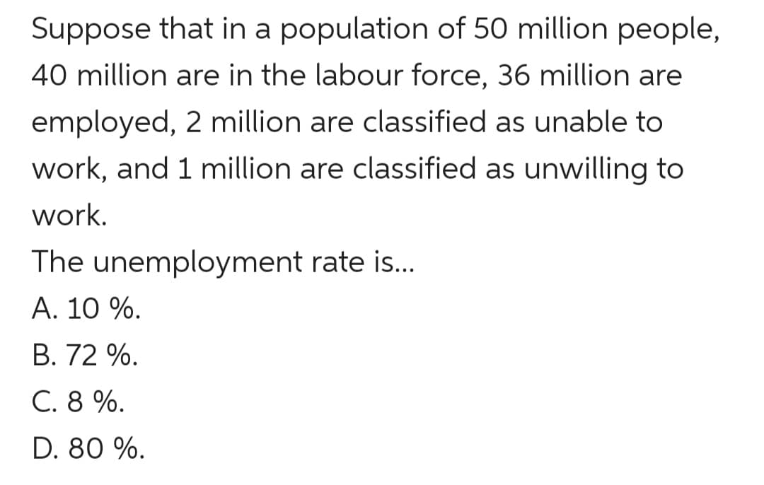 Suppose that in a population of 50 million people,
40 million are in the labour force, 36 million are
employed, 2 million are classified as unable to
work, and 1 million are classified as unwilling to
work.
The unemployment rate is...
A. 10 %.
B. 72 %.
C. 8 %.
D. 80 %.
