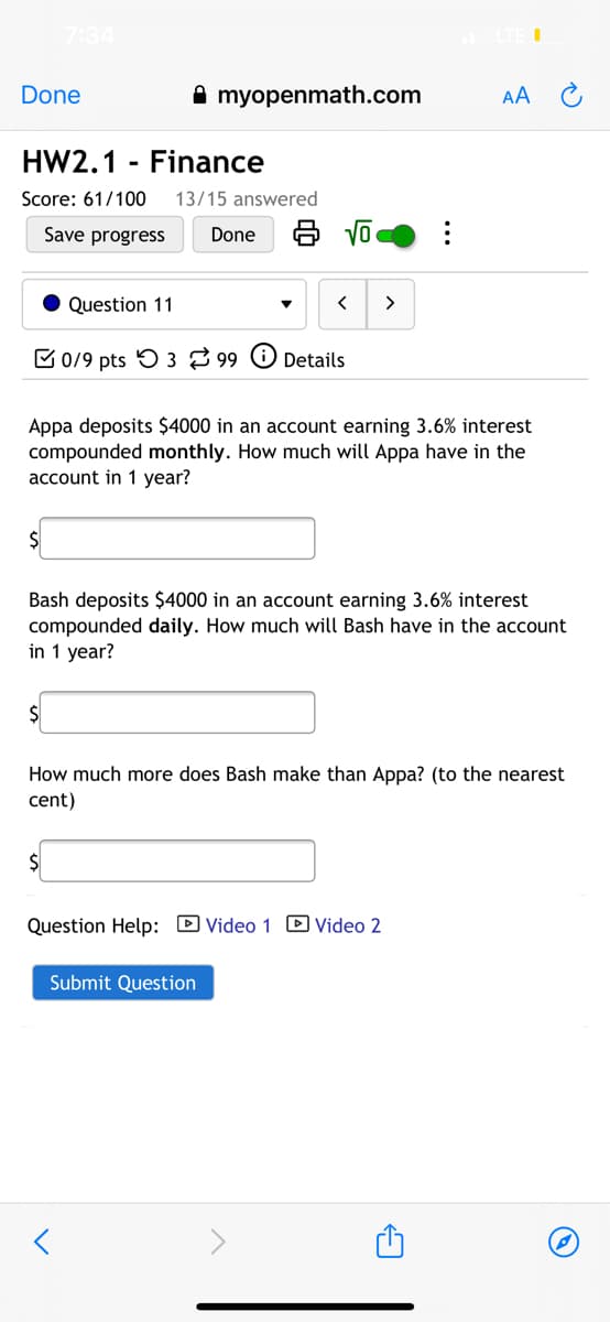 7:34
Done
A myopenmath.com
AA
HW2.1 - Finance
Score: 61/100
13/15 answered
Save progress
Done
Question 11
>
C0/9 pts 5 3 99 O Details
Appa deposits $4000 in an account earning 3.6% interest
compounded monthly. How much will Appa have in the
account in 1 year?
2$
Bash deposits $4000 in an account earning 3.6% interest
compounded daily. How much will Bash have in the account
in 1 year?
$
How much more does Bash make than Appa? (to the nearest
cent)
$
Question Help: D Video 1 D Video 2
Submit Question
