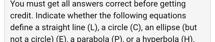 You must get all answers correct before getting
credit. Indicate whether the following equations
define a straight line (L), a circle (C), an ellipse (but
not a circle) (E), a parabola (P), or a hyperbola (H).
