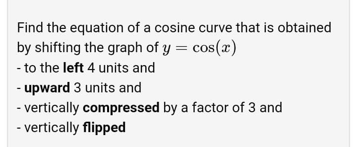Find the equation of a cosine curve that is obtained
by shifting the graph of y = cos(x)
- to the left 4 units and
- upward 3 units and
- vertically compressed by a factor of 3 and
- vertically flipped
