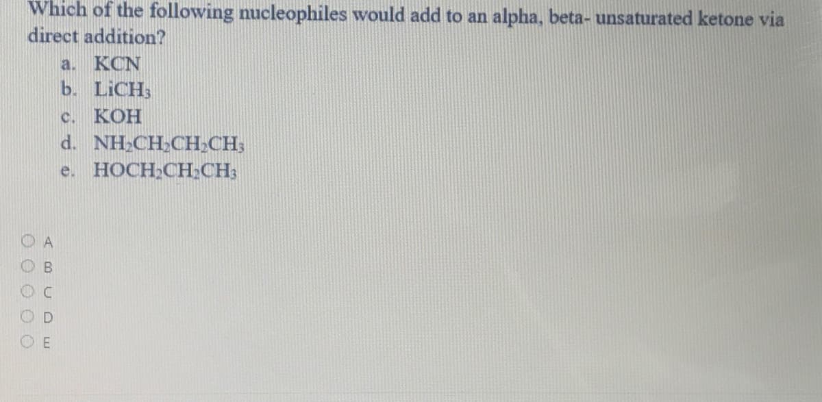 Which of the following nucleophiles would add to an alpha, beta- unsaturated ketone via
direct addition?
a. KCN
b. LICH;
с. КОН
d. NH.CH.CH,СH.
e. HOCH;CH:CH:
ABC DE
O O O O O
