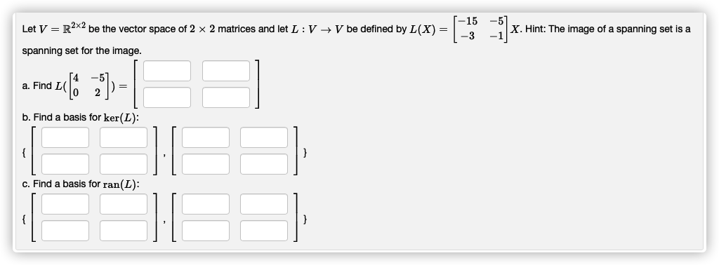 -5
X. Hint: The image of a spanning set is a
-15
Let V = R2x2 be the vector space of 2 x 2 matrices and let L :V →V be defined by L(X) =
spanning set for the image.
a. Find L
=
b. Find a basis for ker(L):
{
}
c. Find a basis for ran(L):
{
}

