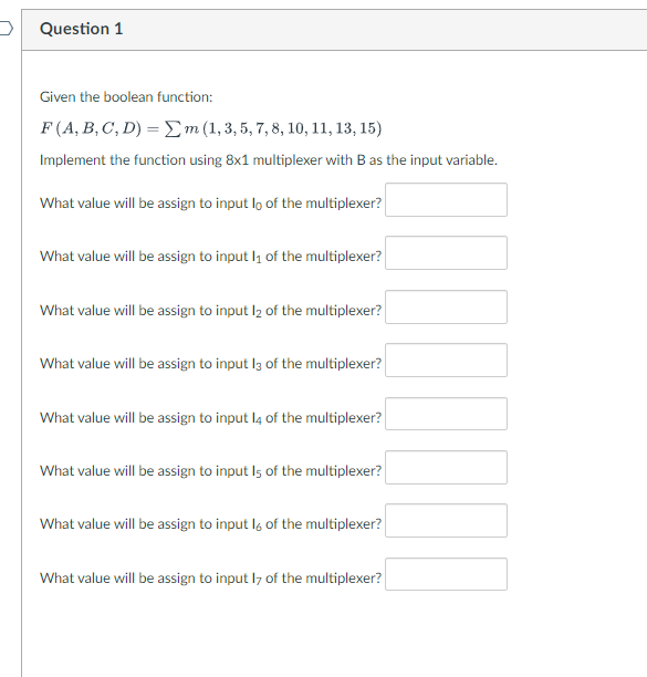 Question 1
Given the boolean function:
F (A, B, C, D) = Σm (1, 3, 5, 7, 8, 10, 11, 13, 15)
Implement the function using 8x1 multiplexer with B as the input variable.
What value will be assign to input lo of the multiplexer?
What value will be assign to input 1₁ of the multiplexer?
What value will be assign to input 1₂ of the multiplexer?
What value will be assign to input 13 of the multiplexer?
What value will be assign to input 14 of the multiplexer?
What value will be assign to input Is of the multiplexer?
What value will be assign to input l of the multiplexer?
What value will be assign to input 17 of the multiplexer?