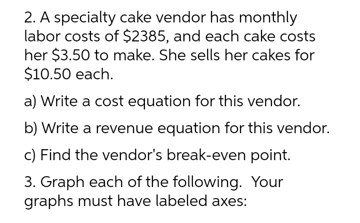 2. A specialty cake vendor has monthly
labor costs of $2385, and each cake costs
her $3.50 to make. She sells her cakes for
$10.50 each.
a) Write a cost equation for this vendor.
b) Write a revenue equation for this vendor.
c) Find the vendor's break-even point.
3. Graph each of the following. Your
graphs must have labeled axes:
